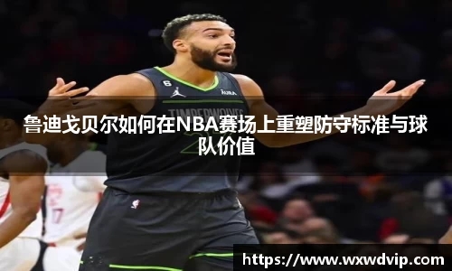 鲁迪戈贝尔如何在NBA赛场上重塑防守标准与球队价值